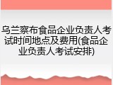 乌兰察布食品企业负责人考试时间地点及费用(食品企业负责人考试安排)