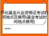 怀化基金从业资格证考试时间地点及费用(基金考试时间地点费用)