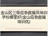 金山区三级应急救援员培训学校哪里好(金山应急救援培训优)