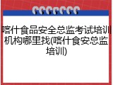 喀什食品安全总监考试培训机构哪里找(喀什食安总监培训)