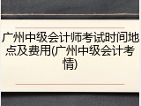 广州中级会计师考试时间地点及费用(广州中级会计考情)