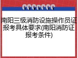 南阳三级消防设施操作员证报考具体要求(南阳消防证报考条件)