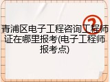 青浦区电子工程咨询工程师证在哪里报考(电子工程师报考点)