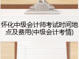 怀化中级会计师考试时间地点及费用(中级会计考情)