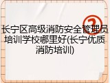 长宁区高级消防安全管理员培训学校哪里好(长宁优质消防培训)