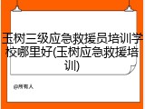 玉树三级应急救援员培训学校哪里好(玉树应急救援培训)