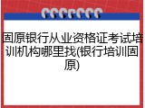 固原银行从业资格证考试培训机构哪里找(银行培训固原)