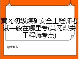黄冈初级煤矿安全工程师考试一般在哪里考(黄冈煤安工程师考点)