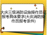大庆三级消防设施操作员证报考具体要求(大庆消防操作员报考条件)