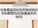 吐鲁番食品安全员考试培训机构哪里找(吐鲁番食安员培训)