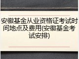 安徽基金从业资格证考试时间地点及费用(安徽基金考试安排)