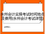 永州会计实操考试时间地点及费用(永州会计考试详情)