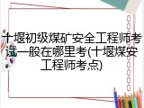 十堰初级煤矿安全工程师考试一般在哪里考(十堰煤安工程师考点)