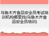 乌鲁木齐食品安全员考试培训机构哪里找(乌鲁木齐食品安全员培训)