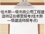 佳木斯一级市政公用工程建造师证在哪里报考(佳木斯一级建造师报考点)