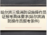 哈尔滨三级消防设施操作员证报考具体要求(哈尔滨消防操作员报考条件)