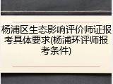 杨浦区生态影响评价师证报考具体要求(杨浦环评师报考条件)
