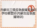 内蒙古三级应急救援员培训学校哪里好(内蒙古应急救援培训)