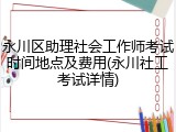 永川区助理社会工作师考试时间地点及费用(永川社工考试详情)