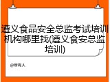 遵义食品安全总监考试培训机构哪里找(遵义食安总监培训)