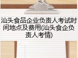 汕头食品企业负责人考试时间地点及费用(汕头食企负责人考情)