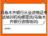 乌鲁木齐银行从业资格证考试培训机构哪里找(乌鲁木齐银行资格培训)