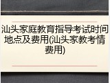 汕头家庭教育指导考试时间地点及费用(汕头家教考情费用)