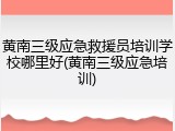 黄南三级应急救援员培训学校哪里好(黄南三级应急培训)