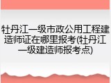 牡丹江一级市政公用工程建造师证在哪里报考(牡丹江一级建造师报考点)