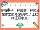 青海电子工程咨询工程师证在哪里报考(青海电子工程师证报考点)