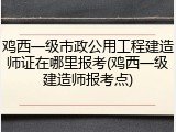 鸡西一级市政公用工程建造师证在哪里报考(鸡西一级建造师报考点)