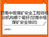 甘南中级煤矿安全工程师培训机构哪个最好(甘南中级煤矿安全培训)