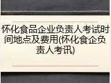 怀化食品企业负责人考试时间地点及费用(怀化食企负责人考讯)