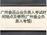 广州食品企业负责人考试时间地点及费用(广州食企负责人考情)