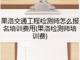 果洛交通工程检测师怎么报名培训费用(果洛检测师培训费)