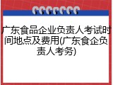 广东食品企业负责人考试时间地点及费用(广东食企负责人考务)