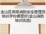 金山区高级消防安全管理员培训学校哪里好(金山消防培训优选)