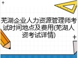 芜湖企业人力资源管理师考试时间地点及费用(芜湖人资考试详情)