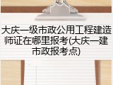 大庆一级市政公用工程建造师证在哪里报考(大庆一建市政报考点)