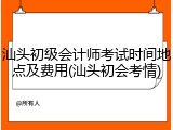 汕头初级会计师考试时间地点及费用(汕头初会考情)