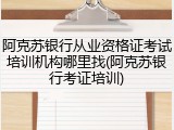 阿克苏银行从业资格证考试培训机构哪里找(阿克苏银行考证培训)