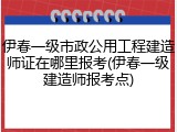 伊春一级市政公用工程建造师证在哪里报考(伊春一级建造师报考点)