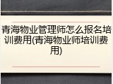 青海物业管理师怎么报名培训费用(青海物业师培训费用)
