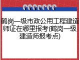 鹤岗一级市政公用工程建造师证在哪里报考(鹤岗一级建造师报考点)