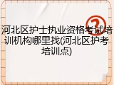 河北区护士执业资格考试培训机构哪里找(河北区护考培训点)