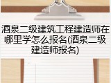 酒泉二级建筑工程建造师在哪里学怎么报名(酒泉二级建造师报名)