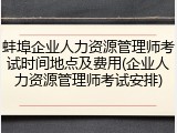 蚌埠企业人力资源管理师考试时间地点及费用(企业人力资源管理师考试安排)