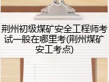 荆州初级煤矿安全工程师考试一般在哪里考(荆州煤矿安工考点)