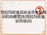 克拉玛依食品安全员考试培训机构哪里找(克拉玛依食安员培训)