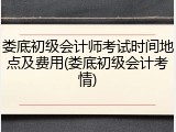 娄底初级会计师考试时间地点及费用(娄底初级会计考情)